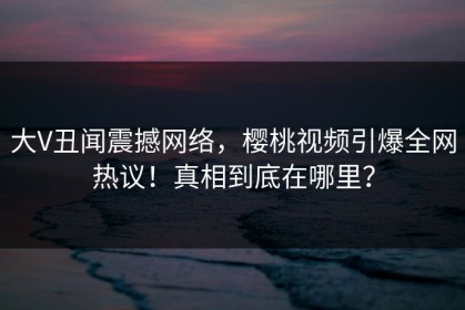 大V丑闻震撼网络，樱桃视频引爆全网热议！真相到底在哪里？