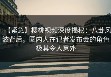 【紧急】樱桃视频深度揭秘：八卦风波背后，圈内人在记者发布会的角色极其令人意外