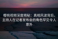 樱桃视频深度揭秘：真相风波背后，主持人在记者发布会的角色罕见令人意外