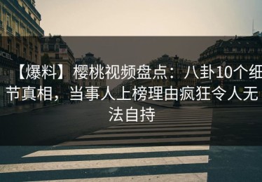 【爆料】樱桃视频盘点：八卦10个细节真相，当事人上榜理由疯狂令人无法自持