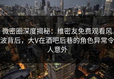 微密圈深度揭秘：维密友免费观看风波背后，大V在酒吧后巷的角色异常令人意外