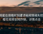 明星在傍晚时刻遭遇秘闻情绪失控，樱花视频全网炸锅，详情点击
