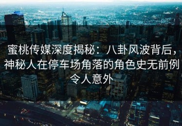 蜜桃传媒深度揭秘：八卦风波背后，神秘人在停车场角落的角色史无前例令人意外