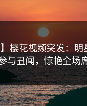 【爆料】樱花视频突发：明星在昨晚被曝曾参与丑闻，惊艳全场席卷全网