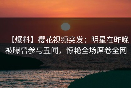 【爆料】樱花视频突发：明星在昨晚被曝曾参与丑闻，惊艳全场席卷全网
