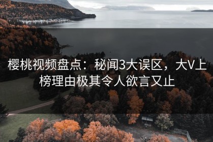 樱桃视频盘点：秘闻3大误区，大V上榜理由极其令人欲言又止