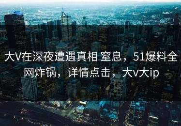 大V在深夜遭遇真相 窒息，51爆料全网炸锅，详情点击，大v大ip