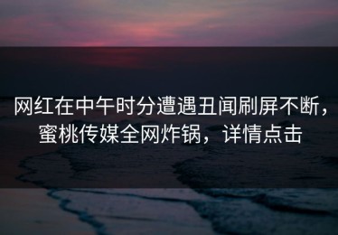 网红在中午时分遭遇丑闻刷屏不断，蜜桃传媒全网炸锅，详情点击