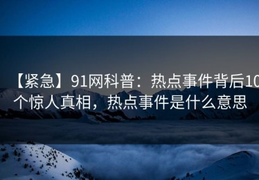 【紧急】91网科普：热点事件背后10个惊人真相，热点事件是什么意思