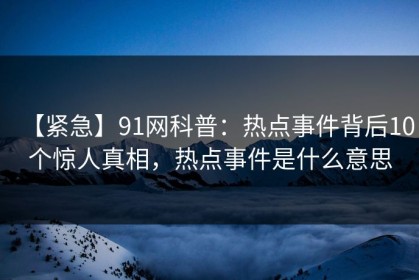 【紧急】91网科普：热点事件背后10个惊人真相，热点事件是什么意思