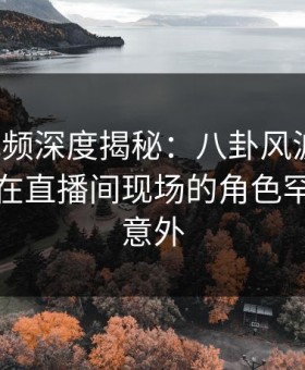 樱桃视频深度揭秘：八卦风波背后，主持人在直播间现场的角色罕见令人意外
