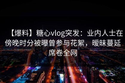 【爆料】糖心vlog突发：业内人士在傍晚时分被曝曾参与花絮，暧昧蔓延席卷全网