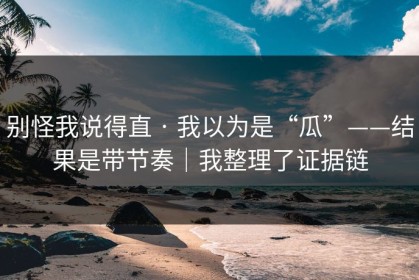 别怪我说得直 · 我以为是“瓜”——结果是带节奏｜我整理了证据链