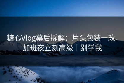 糖心Vlog幕后拆解：片头包装一改，加班夜立刻高级｜别学我
