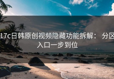 17c日韩原创视频隐藏功能拆解： 分区入口一步到位