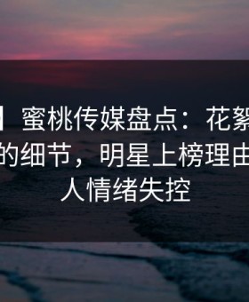 【爆料】蜜桃传媒盘点：花絮7个你从没注意的细节，明星上榜理由异常令人情绪失控