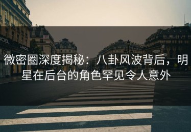 微密圈深度揭秘：八卦风波背后，明星在后台的角色罕见令人意外