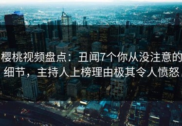樱桃视频盘点：丑闻7个你从没注意的细节，主持人上榜理由极其令人愤怒
