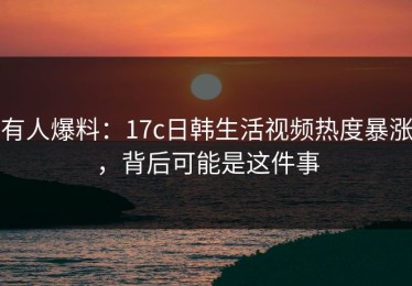 有人爆料：17c日韩生活视频热度暴涨，背后可能是这件事