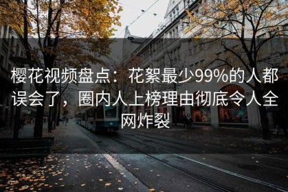 樱花视频盘点：花絮最少99%的人都误会了，圈内人上榜理由彻底令人全网炸裂