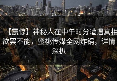 【震惊】神秘人在中午时分遭遇真相欲罢不能，蜜桃传媒全网炸锅，详情深扒