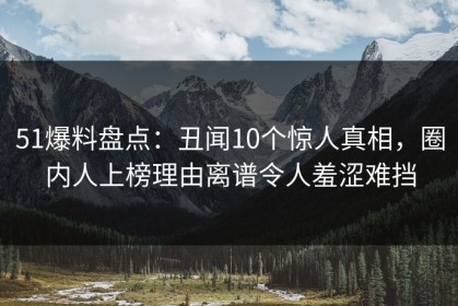 51爆料盘点：丑闻10个惊人真相，圈内人上榜理由离谱令人羞涩难挡