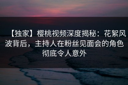 【独家】樱桃视频深度揭秘：花絮风波背后，主持人在粉丝见面会的角色彻底令人意外