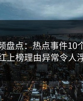 樱花视频盘点：热点事件10个细节真相，网红上榜理由异常令人浮想联翩