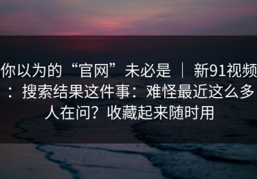 你以为的“官网”未必是 ｜ 新91视频：搜索结果这件事：难怪最近这么多人在问？收藏起来随时用