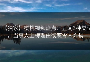 【独家】樱桃视频盘点：丑闻3种类型，当事人上榜理由彻底令人炸锅