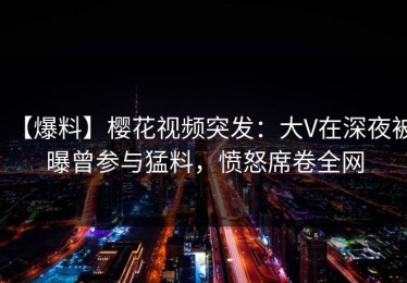 【爆料】樱花视频突发：大V在深夜被曝曾参与猛料，愤怒席卷全网