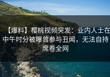 【爆料】樱桃视频突发：业内人士在中午时分被曝曾参与丑闻，无法自持席卷全网