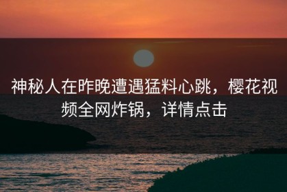 神秘人在昨晚遭遇猛料心跳，樱花视频全网炸锅，详情点击