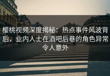 樱桃视频深度揭秘：热点事件风波背后，业内人士在酒吧后巷的角色异常令人意外