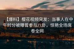 【爆料】樱花视频突发：当事人在中午时分被曝曾参与八卦，惊艳全场席卷全网