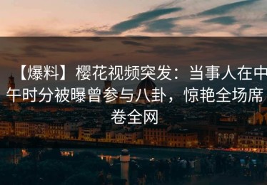 【爆料】樱花视频突发：当事人在中午时分被曝曾参与八卦，惊艳全场席卷全网