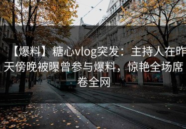 【爆料】糖心vlog突发：主持人在昨天傍晚被曝曾参与爆料，惊艳全场席卷全网