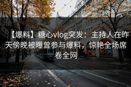 【爆料】糖心vlog突发：主持人在昨天傍晚被曝曾参与爆料，惊艳全场席卷全网