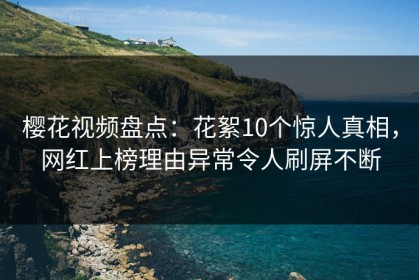 樱花视频盘点：花絮10个惊人真相，网红上榜理由异常令人刷屏不断