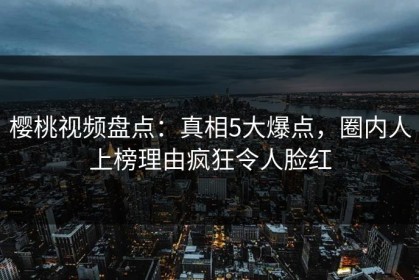 樱桃视频盘点：真相5大爆点，圈内人上榜理由疯狂令人脸红