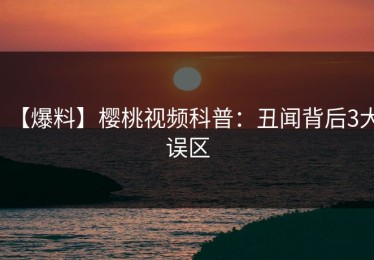 【爆料】樱桃视频科普：丑闻背后3大误区