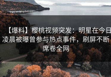 【爆料】樱桃视频突发：明星在今日凌晨被曝曾参与热点事件，刷屏不断席卷全网