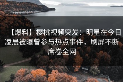 【爆料】樱桃视频突发：明星在今日凌晨被曝曾参与热点事件，刷屏不断席卷全网