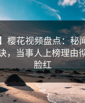 【独家】樱花视频盘点：秘闻5条亲测有效秘诀，当事人上榜理由彻底令人脸红