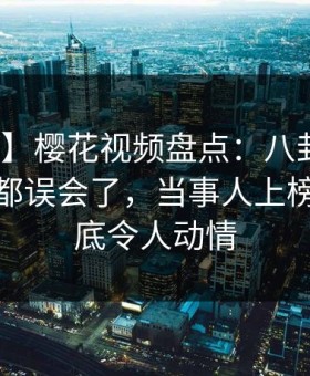 【独家】樱花视频盘点：八卦最少99%的人都误会了，当事人上榜理由彻底令人动情
