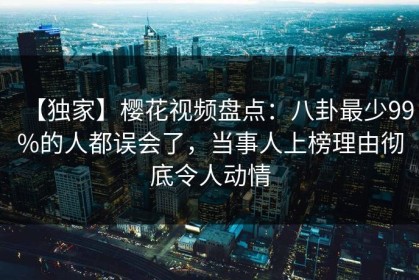 【独家】樱花视频盘点：八卦最少99%的人都误会了，当事人上榜理由彻底令人动情