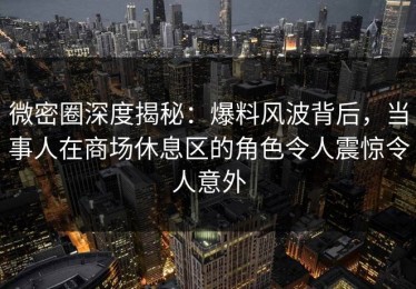 微密圈深度揭秘：爆料风波背后，当事人在商场休息区的角色令人震惊令人意外