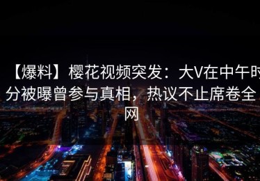 【爆料】樱花视频突发：大V在中午时分被曝曾参与真相，热议不止席卷全网