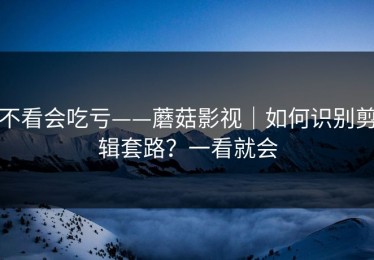 不看会吃亏——蘑菇影视｜如何识别剪辑套路？一看就会