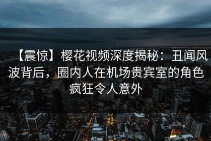 【震惊】樱花视频深度揭秘：丑闻风波背后，圈内人在机场贵宾室的角色疯狂令人意外